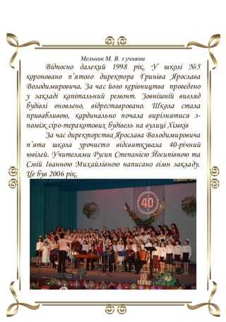 Мельник М. В. з учнями
Відносно далекий 1998 рік. У школі №5
короновано п’ятого директора Гриніва Ярослава
Володимировича. За час його керівництва проведено
у закладі капітальний ремонт. Зовнішній вигляд
будівлі оновлено, відреставровано. Школа стала
привабливою, кардинально почала вирізнятися з-
поміж сіро-теракотових будівель на вулиці Хімків
За час директорства Ярослава Володимировича
п’ята школа урочисто відсвяткувала 40-річний
ювілей. Учителями Русин Степанією Йосипівною та
Смій Іванною Михайлівною написано гімн закладу.
Це був 2006 рік.
 