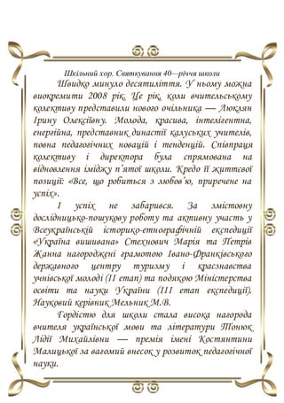 Шкільний хор. Святкування 40—річчя школи
Швидко минуло десятиліття. У ньому можна
виокремити 2008 рік. Це рік, коли вчительському
колективу представили нового очільника — Люклян
Ірину Олексіївну. Молода, красива, інтелігентна,
енергійна, представник династії калуських учителів,
повна педагогічних новацій і тенденцій. Співпраця
колективу і директора була спрямована на
відновлення іміджу п’ятої школи. Кредо її життєвої
позиції: «Все, що робиться з любов’ю, приречене на
успіх».
І успіх не забарився. За змістовну
дослідницько-пошукову роботу та активну участь у
Всеукраїнській історико-етнографічній експедиції
«Україна вишивана» Стехнович Марія та Петрів
Жанна нагороджені грамотою Івано-Франківського
державного центру туризму і краєзнавства
учнівської молоді (ІІ етап) та подякою Міністерства
освіти та науки України (ІІІ етап експедиції).
Науковий керівник Мельник М.В.
Гордістю для школи стала висока нагорода
вчителя української мови та літератури Тонюк
Лідії Михайлівни — премія імені Костянтини
Малицької за вагомий внесок у розвиток педагогічної
науки.
 