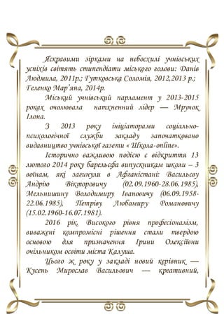 Яскравими зірками на небосхилі учнівських
успіхів світять стипендіати міського голови: Данів
Людмила, 2011р.; Гутковська Соломія, 2012,2013 р.;
Геленко Мар’яна, 2014р.
Міський учнівський парламент у 2013-2015
роках очолювала натхненний лідер — Мручок
Ілона.
З 2013 року ініціаторами соціально-
психологічної служби закладу започатковано
видавництво учнівської газети « Школа-online».
Історично важливою подією є відкриття 13
лютого 2014 року барельєфа випускникам школи – 3
воїнам, які загинули в Афганістані: Васильєву
Андрію Вікторовичу (02.09.1960-28.06.1985),
Мельнишину Володимиру Івановичу (06.09.1958-
22.06.1985), Петріву Любомиру Романовичу
(15.02.1960-16.07.1981).
2016 рік. Високого рівня професіоналізм,
виважені компромісні рішення стали твердою
основою для призначення Ірини Олексіївни
очільником освіти міста Калуша.
Цього ж року у закладі новий керівник —
Кусень Мирослав Васильович — креативний,
 