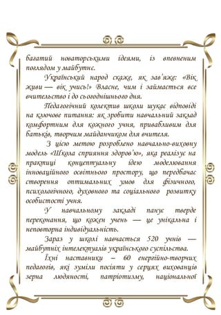 багатий новаторськими ідеями, із впевненим
поглядом у майбутнє.
Український народ скаже, як зав’яже: «Вік
живи — вік учись!» Власне, чим і займається все
вчительство і до сьогоднішнього дня.
Педагогічний колектив школи шукає відповіді
на ключове питання: як зробити навчальний заклад
комфортним для кожного учня, привабливим для
батьків, творчим майданчиком для вчителя.
З цією метою розроблено навчально-виховну
модель «Школа сприяння здоров’ю», яка реалізує на
практиці концептуальну ідею моделювання
інноваційного освітнього простору, що передбачає
створення оптимальних умов для фізичного,
психологічного, духовного та соціального розвитку
особистості учня.
У навчальному закладі панує тверде
переконання, що кожен учень — це унікальна і
неповторна індивідуальність.
Зараз у школі навчається 520 учнів —
майбутніх інтелектуалів українського суспільства.
Їхні наставники – 60 енергійно-творчих
педагогів, які зуміли посіяти у серцях вихованців
зерна людяності, патріотизму, національної
 