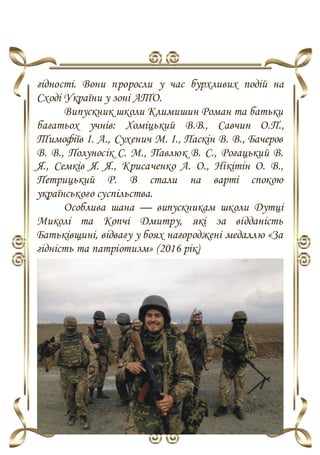 гідності. Вони проросли у час бурхливих подій на
Сході України у зоні АТО.
Випускник школи Климишин Роман та батьки
багатьох учнів: Хоміцький В.В., Савчин О.П.,
Тимофіїв І. А., Сухенич М. І., Паскін В. В., Бачеров
В. В., Полуносік С. М., Павлюк В. С., Рогацький В.
Я., Семків Я. Я., Крисаченко А. О., Нікітін О. В.,
Петрицький Р. В стали на варті спокою
українського суспільства.
Особлива шана — випускникам школи Дутці
Миколі та Копчі Дмитру, які за відданість
Батьківщині, відвагу у боях нагороджені медаллю «За
гідність та патріотизм» (2016 рік)
 