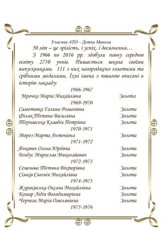 Учасник АТО – Дутка Микола
50 літ – це зрілість, і успіх, і досягнення…
З 1966 по 2016 рр. здобули повну середню
освіту 2750 учнів. Пишається школа своїми
випускниками. 111 з них нагороджено золотими та
срібними медалями. Їхні імена з повагою вписані в
історію закладу:
1966-1967
Мрочко Марія Михайлівна Золота
1969-1970
Самотовка Галина Романівна Золота
Філяк Тетяна Василівна Золота
Тернавська Клавдія Петрівна Золота
1970-1971
Мороз Марта Антонівна Золота
1971-1972
Янкович Ольга Юріївна Золота
Бендус Мирослав Миколайович Золота
1972-1973
Семенова Тетяна Вікторівна Золота
Сімків Євгенія Михайлівна Золота
1974-1975
Жураківська Оксана Михайлівна Золота
Комар Лідія Володимирівна Золота
Чернега Марія Омелянівна Золота
1975-1976
 