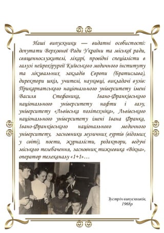 Наші випускники — видатні особистості:
депутати Верховної Ради України та міської ради,
священнослужителі, лікарі, провідні спеціалісти в
галузі нейрохірургії Київського медичного інституту
та лікувальних закладів Європи (Братислава),
директори шкіл, учителі, науковці, викладачі вузів:
Прикарпатського національного університету імені
Василя Стефаника, Івано-Франківського
національного університету нафти і газу,
університету «Львівська політехніка», Львівського
національного університету імені Івана Франка,
Івано-Франківського національного медичного
університету, засновники музичних гуртів (відомих
у світі), поети, журналісти, редактори, ведучі
міського телебачення, засновник тижневика «Вікна»,
оператор телеканалу «1+1»…
Зустріч випускників,
1968р
 