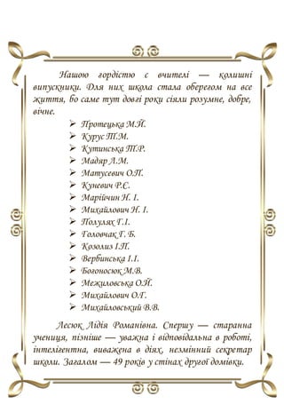 Нашою гордістю є вчителі — колишні
випускники. Для них школа стала оберегом на все
життя, бо саме тут довгі роки сіяли розумне, добре,
вічне.
 Протецька М.Й.
 Курус Т.М.
 Кутинська Т.Р.
 Мадяр Л.М.
 Матусевич О.П.
 Куневич Р.Є.
 Марійчин Н. І.
 Михайлович Н. І.
 Полулях Г.І.
 Головчак Г. Б.
 Козолиз І.П.
 Вербинська І.І.
 Богоносюк М.В.
 Межиловська О.Й.
 Михайлович О.Г.
 Михайловський В.В.
Лесюк Лідія Романівна. Cпершу — старанна
учениця, пізніше — уважна і відповідальна в роботі,
інтелігентна, виважена в діях, незмінний секретар
школи. Загалом — 49 років у стінах другої домівки.
 