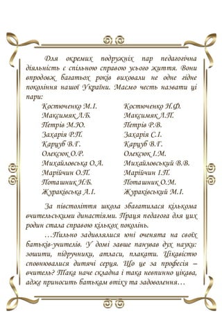 Для окремих подружніх пар педагогічна
діяльність є спільною справою усього життя. Вони
впродовж багатьох років виховали не одне гідне
покоління нашої України. Маємо честь назвати ці
пари:
Костюченко М.І. Костюченко Н.Ф.
Максимяк Л.Б. Максимяк Л.П.
Петрів М.Ю. Петрів Р.В.
Захарія Р.П. Захарія С.І.
Карцуб В.Г. Карцуб В.Г.
Олексюк О.Р. Олексюк І.М.
Михайловська О.А. Михайловський В.В.
Марійчин О.П. Марійчин І.П.
Поташник Н.Б. Поташник О.М.
Жураківська А.І. Жураківський М.І.
За півстоліття школа збагатилася кількома
вчительськими династіями. Праця педагога для цих
родин стала справою кількох поколінь.
…Пильно задивлялися юні оченята на своїх
батьків-учителів. У домі завше панував дух науки:
зошити, підручники, атласи, плакати. Цікавістю
сповнювалися дитячі серця. Що це за професія –
вчитель? Така наче складна і така невпинно цікава,
адже приносить батькам втіху та задоволення…
 