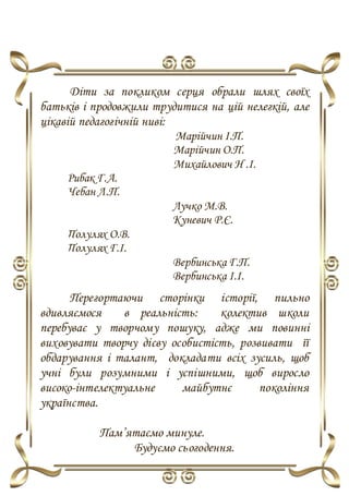 Діти за покликом серця обрали шлях своїх
батьків і продовжили трудитися на цій нелегкій, але
цікавій педагогічній ниві:
Марійчин І.П.
Марійчин О.П.
Михайлович Н .І.
Рибак Г.А.
Чебан Л.П.
Лучко М.В.
Куневич Р.Є.
Полулях О.В.
Полулях Г.І.
Вербинська Г.П.
Вербинська І.І.
Перегортаючи сторінки історії, пильно
вдивляємося в реальність: колектив школи
перебуває у творчому пошуку, адже ми повинні
виховувати творчу дієву особистість, розвивати її
обдарування і талант, докладати всіх зусиль, щоб
учні були розумними і успішними, щоб виросло
високо-інтелектуальне майбутнє покоління
українства.
Пам’ятаємо минуле.
Будуємо сьогодення.
 