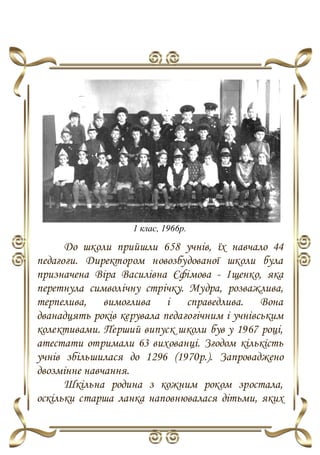 1 клас, 1966р.
До школи прийшли 658 учнів, їх навчало 44
педагоги. Директором новозбудованої школи була
призначена Віра Василівна Єфімова - Іщенко, яка
перетнула символічну стрічку. Мудра, розважлива,
терпелива, вимоглива і справедлива. Вона
дванадцять років керувала педагогічним і учнівським
колективами. Перший випуск школи був у 1967 році,
атестати отримали 63 вихованці. Згодом кількість
учнів збільшилася до 1296 (1970р.). Запроваджено
двозмінне навчання.
Шкільна родина з кожним роком зростала,
оскільки старша ланка наповнювалася дітьми, яких
 