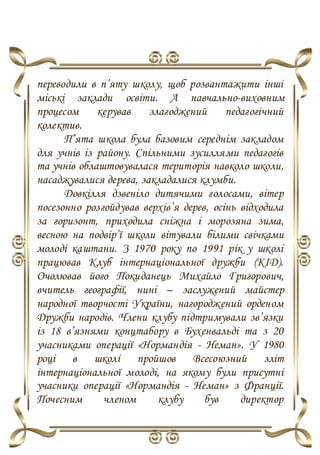 переводили в п’яту школу, щоб розвантажити інші
міські заклади освіти. А навчально-виховним
процесом керував злагоджений педагогічний
колектив.
П’ята школа була базовим середнім закладом
для учнів із району. Спільними зусиллями педагогів
та учнів облаштовувалася територія навколо школи,
насаджувалися дерева, закладалися клумби.
Довкілля дзвеніло дитячими голосами, вітер
посезонно розгойдував верхів’я дерев, осінь відходила
за горизонт, приходила сніжна і морозяна зима,
весною на подвір’ї школи вітували білими свічками
молоді каштани. З 1970 року по 1991 рік у школі
працював Клуб інтернаціональної дружби (КІД).
Очолював його Покиданець Михайло Григорович,
вчитель географії, нині – заслужений майстер
народної творчості України, нагороджений орденом
Дружби народів. Члени клубу підтримували зв’язки
із 18 в’язнями концтабору в Бухенвальді та з 20
учасниками операції «Нормандія - Неман». У 1980
році в школі пройшов Всесоюзний зліт
інтернаціональної молоді, на якому були присутні
учасники операції «Нормандія - Неман» з Франції.
Почесним членом клубу був директор
 