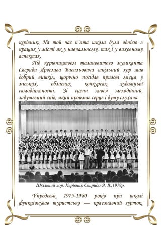 керівник. На той час п’ята школа була однією з
кращих у місті як у навчальному, так і у виховному
аспектах.
Під керівництвом талановитого музиканта
Свериди Ярослава Васильовича шкільний хор мав
добрий вишкіл, щорічно посідав призові місця у
міських, обласних конкурсах художньої
самодіяльності. Зі сцени лився мелодійний,
задушевний спів, який проймав серце і душу слухача.
Шкільний хор. Керівник Свирида Я. В.,1979р.
Упродовж 1975-1980 років при школі
функціонував туристсько — краєзнавчий гурток,
 