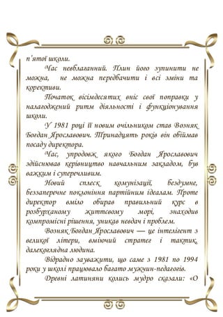 п’ятої школи.
Час невблаганний. Плин його зупинити не
можна, не можна передбачити і всі зміни та
корективи.
Початок вісімдесятих вніс свої поправки у
налагоджений ритм діяльності і функціонування
школи.
У 1981 році її новим очільником став Возняк
Богдан Ярославович. Тринадцять років він обіймав
посаду директора.
Час, упродовж якого Богдан Ярославович
здійснював керівництво навчальним закладом, був
важким і суперечливим.
Новий сплеск комунізації, бездумне,
беззаперечне поклоніння партійним ідеалам. Проте
директор вміло обирав правильний курс в
розбурханому життєвому морі, знаходив
компромісні рішення, уникав невдач і проблем.
Возняк Богдан Ярославович — це інтелігент з
великої літери, вміючий стратег і тактик,
далекоглядна людина.
Відрадно зауважити, що саме з 1981 по 1994
роки у школі працювало багато мужчин-педагогів.
Древні латиняни колись мудро сказали: «O
 