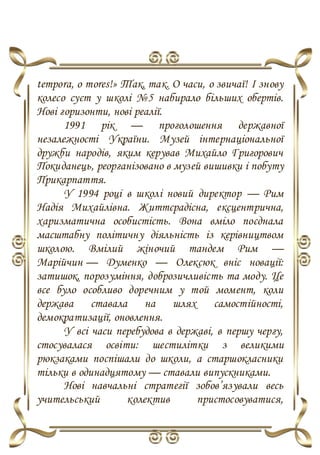 temporа, o mores!» Так, так. О часи, о звичаї! І знову
колесо суєт у школі №5 набирало більших обертів.
Нові горизонти, нові реалії.
1991 рік — проголошення державної
незалежності України. Музей інтернаціональної
дружби народів, яким керував Михайло Григорович
Покиданець, реорганізовано в музей вишивки і побуту
Прикарпаття.
У 1994 році в школі новий директор — Рим
Надія Михайлівна. Життєрадісна, ексцентрична,
харизматична особистість. Вона вміло поєднала
масштабну політичну діяльність із керівництвом
школою. Вмілий жіночий тандем Рим —
Марійчин — Думенко — Олексюк вніс новації:
затишок, порозуміння, доброзичливість та моду. Це
все було особливо доречним у той момент, коли
держава ставала на шлях самостійності,
демократизації, оновлення.
У всі часи перебудова в державі, в першу чергу,
стосувалася освіти: шестилітки з великими
рюкзаками поспішали до школи, а старшокласники
тільки в одинадцятому — ставали випускниками.
Нові навчальні стратегії зобов’язували весь
учительський колектив пристосовуватися,
 