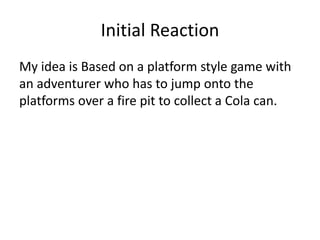 Initial Reaction
My idea is Based on a platform style game with
an adventurer who has to jump onto the
platforms over a fire pit to collect a Cola can.
 