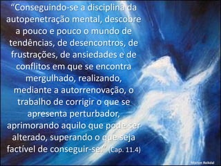 “Conseguindo-se a disciplina da
autopenetração mental, descobre
a pouco e pouco o mundo de
tendências, de desencontros, de
frustrações, de ansiedades e de
conflitos em que se encontra
mergulhado, realizando,
mediante a autorrenovação, o
trabalho de corrigir o que se
apresenta perturbador,
aprimorando aquilo que pode ser
alterado, superando o que seja
factível de conseguir-se.” (Cap. 11.4)
Marlon Reikdal
 