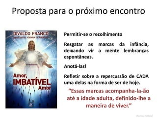 Proposta para o próximo encontro
Permitir-se o recolhimento
Resgatar as marcas da infância,
deixando vir a mente lembranças
espontâneas.
Anotá-las!
Refletir sobre a repercussão de CADA
uma delas na forma de ser de hoje.
“Essas marcas acompanha-la-ão
até a idade adulta, definido-lhe a
maneira de viver.”
Marlon Reikdal
 