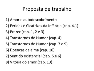 Proposta de trabalho
1) Amor e autodescobrimento
2) Feridas e Cicatrizes da Infância (cap. 4.1)
3) Prazer (cap. 1, 2 e 3)
4) Transtornos de Humor (cap. 4)
5) Transtornos de Humor (cap. 7 e 9)
6) Doenças da alma (cap. 10)
7) Sentido existencial (cap. 5 e 6)
8) Vitória do amor (cap. 13)
 