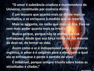 “O amor é substância criadora e mantenedora do
Universo, constituído por essência divina.
É um tesouro que quanto mais se divide mais se
multiplica, e se enriquece à medida que se reparte.
Mais se agiganta, na razão que mais se doa. Fixa-se
com mais poder quanto mais se irradia.
Nunca perece, porque não se entibia bem se
enfraquece, desde que sua força reside no ato mesmo
de doar-se, de tornar-se vida.
Assim como o ar é indispensável para a existência
orgânica, o amor é o oxigênio para a alma, sem o qual
ela se enfraquece e perde o sentido de viver.
É imbatível, porque sempre triunfa sobre todas as
vicissitudes e ciladas.”
 