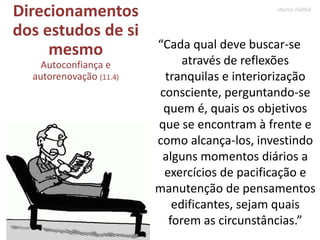 Direcionamentos
dos estudos de si
mesmo
Autoconfiança e
autorenovação (11.4)
“Cada qual deve buscar-se
através de reflexões
tranquilas e interiorização
consciente, perguntando-se
quem é, quais os objetivos
que se encontram à frente e
como alcança-los, investindo
alguns momentos diários a
exercícios de pacificação e
manutenção de pensamentos
edificantes, sejam quais
forem as circunstâncias.”
Marlon Reikdal
 