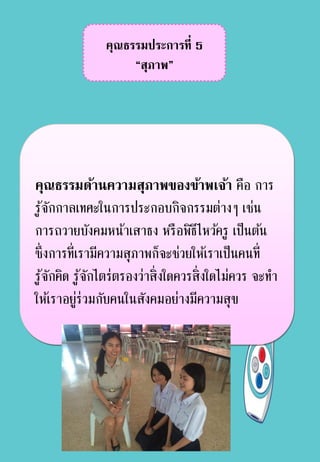 คุณธรรมประการที่ 5
“สุภาพ”
คุณธรรมด้านความสุภาพของข้าพเจ้า คือ การ
รู้จักกาลเทศะในการประกอบกิจกรรมต่างๆ เช่น
การถวายบังคมหน้าเสาธง หรือพิธีไหว้ครู เป็นต้น
ซึ่งการที่เรามีความสุภาพก็จะช่วยให้เราเป็นคนที่
รู้จักคิด รู้จักไตร่ตรองว่าสิ่งใดควรสิ่งใดไม่ควร จะทา
ให้เราอยู่ร่วมกับคนในสังคมอย่างมีความสุข
 