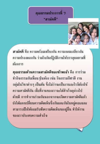 คุณธรรมประการที่ 7
“สามัคคี”
สามัคคี คือ ความพร้อมเพรียงกัน ความกลมเกลียวกัน
ความปรองดองกัน ร่วมใจกันปฏิบัติงานให้บรรลุผลตามที่
ต้องการ
คุณธรรมด้านความสามัคคีของข้าพเจ้า คือ การร่วม
ทากิจกรรมกับเพื่อนๆในห้อง เช่น กิจกรรมกีฬาสี งาน
กลุ่มในวิชาต่างๆ เป็นต้น ซึ่งไม่ว่าจะเป็นงานอะไรก็ต้องใช้
ความสามัคคีกัน เพื่อที่งานของเราจะได้สาเร็จลุล่วงไป
ด้วยดี การทางานร่วมกันนอกจากจะเกิดความสามัคคีแล้ว
ยังได้แลกเปลี่ยนความคิดเห็นซึ่งกันและกันในหมู่คณะและ
สามารถฝึกให้ยอมรับฟังความคิดเห็นของผู้อื่น ทาให้งาน
ของเราประสบความสาเร็จ
 