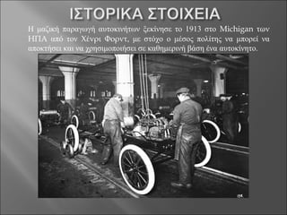 Η μαζική παραγωγή αυτοκινήτων ξεκίνησε το 1913 στο Michigan των
ΗΠΑ από τον Χένρι Φορντ, με στόχο ο μέσος πολίτης να μπορεί να
αποκτήσει και να χρησιμοποιήσει σε καθημερινή βάση ένα αυτοκίνητο.
 