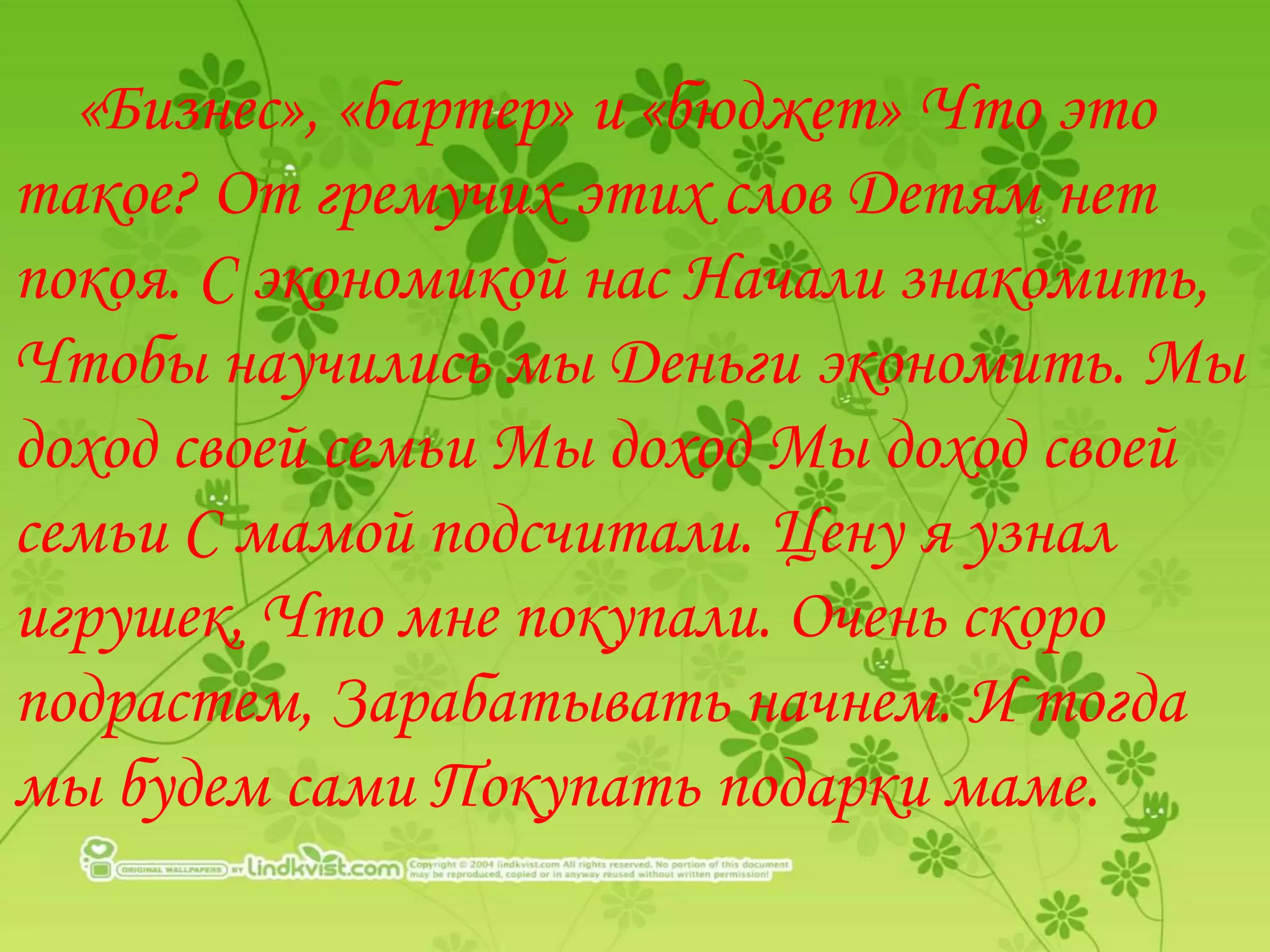 «Бизнес», «бартер» и «бюджет» Что это
такое? От гремучих этих слов Детям нет
покоя. С экономикой нас Начали знакомить,
Чтобы научились мы Деньги экономить. Мы
доход своей семьи Мы доход Мы доход своей
семьи С мамой подсчитали. Цену я узнал
игрушек, Что мне покупали. Очень скоро
подрастем, Зарабатывать начнем. И тогда
мы будем сами Покупать подарки маме.
 