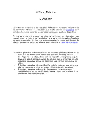 6ª Turno Matutino
¿Qué es?
La frontera de posibilidades de producción (FPP) es una representación gráfica de
las cantidades máximas de producción que puede obtener una economía en un
periodo determinado haciendo uso de todos los recursos que tiene disponibles.
En una economía que cuenta con miles de productos, las alternativas para
producir uno u otro bien y qué cantidad de cada uno son muy grandes. Cuando se
escoge una alternativa, significa que se está renunciando a otras posibilidades. La
relación entre lo que elegimos y a lo que renunciamos es el coste de oportunidad.
• Estructura productiva ineficiente: Cuando se encuentra por debajo de la FPP, es
decir, o no se utilizan todos los recursos (recursos ociosos), o bien la
tecnología no es la adecuada (tecnología mejorable), siempre que un país
tenga una tasa de paro por encima del 5%, ese país se encontrará en esta
estructura productiva, porque se dispone de una mano de obra que no se
utiliza.
• Estructura productiva eficiente: Se sitúa frente la frontera o muy cercana a
ella. No hay recursos ociosos y se está utilizando la mejor tecnología.
• Estructura productiva inalcanzable: Se encuentra por encima de las
posibilidades de producción. Es teórica ya que ningún país puede producir
por encima de sus posibilidades.
 