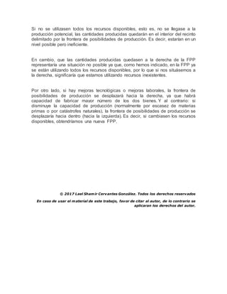 Si no se utilizasen todos los recursos disponibles, esto es, no se llegase a la
producción potencial, las cantidades producidas quedarán en el interior del recinto
delimitado por la frontera de posibilidades de producción. Es decir, estarían en un
nivel posible pero ineficiente.
En cambio, que las cantidades producidas quedasen a la derecha de la FPP
representaría una situación no posible ya que, como hemos indicado, en la FPP ya
se están utilizando todos los recursos disponibles, por lo que si nos situásemos a
la derecha, significaría que estamos utilizando recursos inexistentes.
Por otro lado, si hay mejoras tecnológicas o mejoras laborales, la frontera de
posibilidades de producción se desplazará hacia la derecha, ya que habrá
capacidad de fabricar mayor número de los dos bienes. Y al contrario: si
disminuye la capacidad de producción (normalmente por escasez de materias
primas o por catástrofes naturales), la frontera de posibilidades de producción se
desplazaría hacia dentro (hacia la izquierda). Es decir, si cambiasen los recursos
disponibles, obtendríamos una nueva FPP.
© 2017 Lael Shamir Cervantes González. Todos los derechos reservados
En caso de usar el material de este trabajo, favor de citar al autor, de lo contrario se
aplicaran los derechos del autor.
 