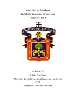 Universidad de Guadalajara
Bachillerato General por Competencias
Preparatoria No. 4
Actividad 1.5
Análisis Económico
“Definición de Frontera de posibilidades de producción
(FPP)”
Lael Shamir Cervantes González
 