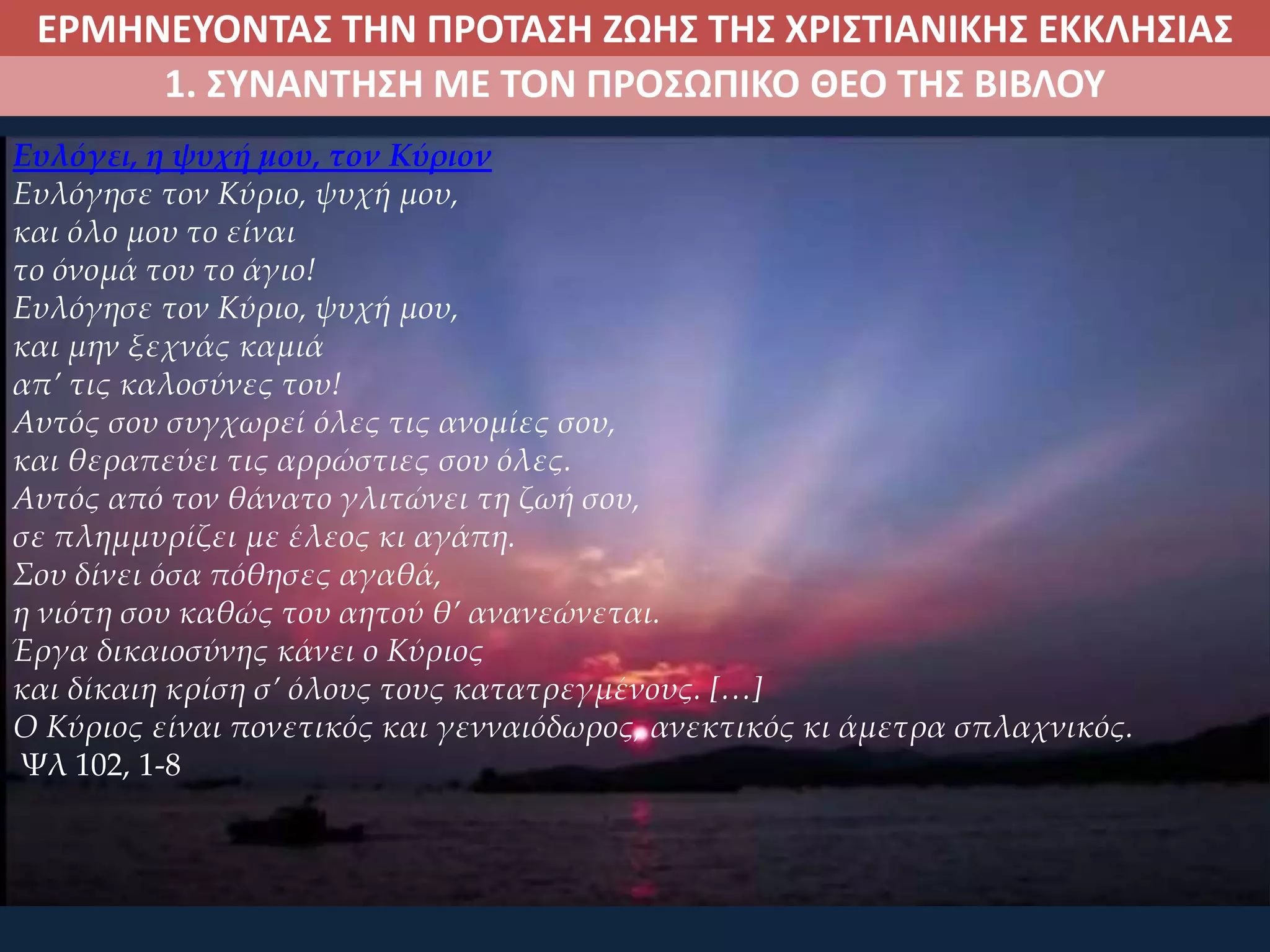 ΕΡΜΗΝΕΥΟΝΤΑΣ ΤΗΝ ΠΡΟΤΑΣΗ ΖΩΗΣ ΤΗΣ ΧΡΙΣΤΙΑΝΙΚΗΣ ΕΚΚΛΗΣΙΑΣ
1. ΣΥΝΑΝΤΗΣΗ ΜΕ ΤΟΝ ΠΡΟΣΩΠΙΚΟ ΘΕΟ ΤΗΣ ΒΙΒΛΟΥ
Ευλόγει, η ψυχή μου, τον Κύριον
Ευλόγησε τον Κύριο, ψυχή μου,
και όλο μου το είναι
το όνομά του το άγιο!
Ευλόγησε τον Κύριο, ψυχή μου,
και μην ξεχνάς καμιά
απ’ τις καλοσύνες του!
Αυτός σου συγχωρεί όλες τις ανομίες σου,
και θεραπεύει τις αρρώστιες σου όλες.
Αυτός από τον θάνατο γλιτώνει τη ζωή σου,
σε πλημμυρίζει με έλεος κι αγάπη.
Σου δίνει όσα πόθησες αγαθά,
η νιότη σου καθώς του αητού θ’ ανανεώνεται.
Έργα δικαιοσύνης κάνει ο Κύριος
και δίκαιη κρίση σ’ όλους τους κατατρεγμένους. […]
Ο Κύριος είναι πονετικός και γενναιόδωρος, ανεκτικός κι άμετρα σπλαχνικός.
Ψλ 102, 1-8
 