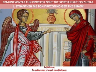 ΕΡΜΗΝΕΥΟΝΤΑΣ ΤΗΝ ΠΡΟΤΑΣΗ ΖΩΗΣ ΤΗΣ ΧΡΙΣΤΙΑΝΙΚΗΣ ΕΚΚΛΗΣΙΑΣ
1. ΣΥΝΑΝΤΗΣΗ ΜΕ ΤΟΝ ΠΡΟΣΩΠΙΚΟ ΘΕΟ ΤΗΣ ΒΙΒΛΟΥ
Τι βλέπεις;
Τι σκέφτεσαι γι΄αυτό που βλέπεις;
 