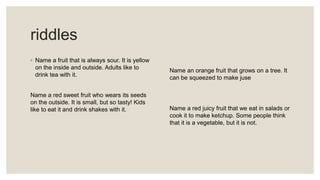 riddles
◦ Name a fruit that is always sour. It is yellow
on the inside and outside. Adults like to
drink tea with it.
Name a red sweet fruit who wears its seeds
on the outside. It is small, but so tasty! Kids
like to eat it and drink shakes with it.
Name an orange fruit that grows on a tree. It
can be squeezed to make juse
Name a red juicy fruit that we eat in salads or
cook it to make ketchup. Some people think
that it is a vegetable, but it is not.
 