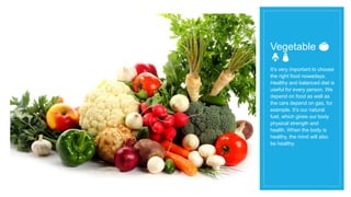 Vegetable 🍅
🍄🍆
It’s very important to choose
the right food nowadays.
Healthy and balanced diet is
useful for every person. We
depend on food as well as
the cars depend on gas, for
example. It’s our natural
fuel, which gives our body
physical strength and
health. When the body is
healthy, the mind will also
be healthy.
 