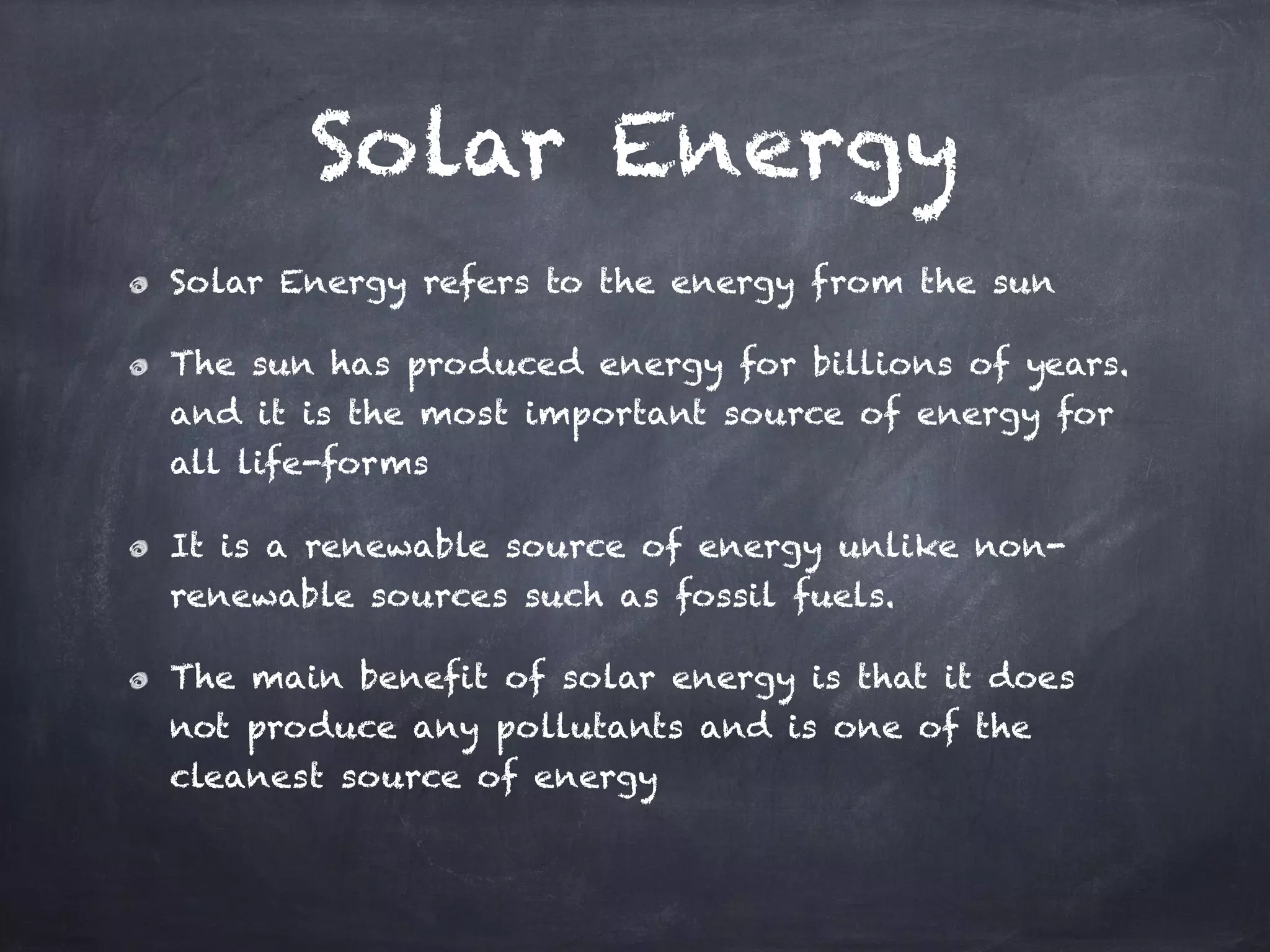 Solar Energy
Solar Energy refers to the energy from the sun
The sun has produced energy for billions of years.
and it is the most important source of energy for
all life-forms
It is a renewable source of energy unlike non-
renewable sources such as fossil fuels.
The main benefit of solar energy is that it does
not produce any pollutants and is one of the
cleanest source of energy
 
