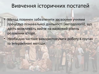 Вивчення історичних постатей
• Метод повинен забезпечити засвоєння учнями
процедур пізнавальної діяльності (методології), що
дасть можливість вийти на науковий рівень
розуміння історії.
• Необхідно частіше використовувати роботу в групах
та інтерактивні методи.
 