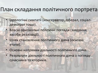 План складання політичного портрета
• Ідеологічні симпатії (консерватор, ліберал, соціал-
демократ тощо).
• Власні оригінальні політичні погляди (завдання,
засоби реалізації).
• Шлях становлення політичного діяча (основні
етапи).
• Основні напрямки діяльності політичного діяча.
• Результати діяльності політичного діяча з погляду
сучасників та істориків.
 