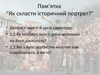 Пам’ятка
"Як скласти історичний портрет?"
• Особисті якості й риси характеру.
• 2.1.Як особисті якості діяча впливали
на його діяльність?
• 2.2.Які з його особистих якостей вам
подобаються, а які ні?
 