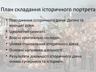 План складання історичного портрета
• Походження історичного діяча. Дитячі та
юнацькі роки.
• Ідеологічні симпатії.
• Власні оригінальні погляди.
• Шляхи становлення історичного діяча.
• Основні напрямки діяльності.
• Результати діяльності історичного діяча
очима сучасників та істориків.
 