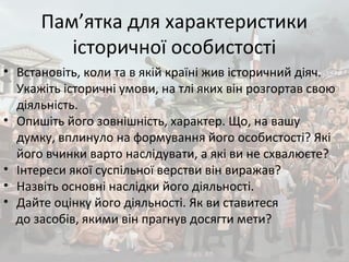 Пам’ятка для характеристики
історичної особистості
• Встановіть, коли та в якій країні жив історичний діяч.
Укажіть історичні умови, на тлі яких він розгортав свою
діяльність.
• Опишіть його зовнішність, характер. Що, на вашу
думку, вплинуло на формування його особистості? Які
його вчинки варто наслідувати, а які ви не схвалюєте?
• Інтереси якої суспільної верстви він виражав?
• Назвіть основні наслідки його діяльності.
• Дайте оцінку його діяльності. Як ви ставитеся
до засобів, якими він прагнув досягти мети?
 