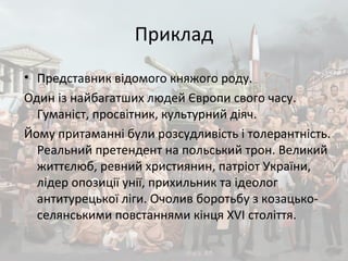 Приклад
• Представник відомого княжого роду.
Один із найбагатших людей Європи свого часу.
Гуманіст, просвітник, культурний діяч.
Йому притаманні були розсудливість і толерантність.
Реальний претендент на польський трон. Великий
життєлюб, ревний християнин, патріот України,
лідер опозиції унії, прихильник та ідеолог
антитурецької ліги. Очолив боротьбу з козацько-
селянськими повстаннями кінця XVI століття.
 
