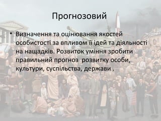 Прогнозовий
• Визначення та оцінювання якостей
особистості за впливом її ідей та діяльності
на нащадків. Розвиток уміння зробити
правильний прогноз розвитку особи,
культури, суспільства, держави .
 
