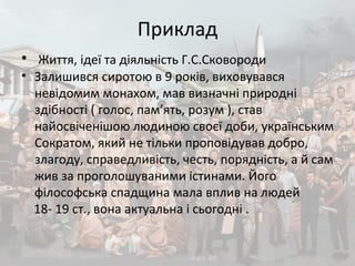 Приклад
• Життя, ідеї та діяльність Г.С.Сковороди
• Залишився сиротою в 9 років, виховувався
невідомим монахом, мав визначні природні
здібності ( голос, пам’ять, розум ), став
найосвіченішою людиною своєї доби, українським
Сократом, який не тільки проповідував добро,
злагоду, справедливість, честь, порядність, а й сам
жив за проголошуваними істинами. Його
філософська спадщина мала вплив на людей
18- 19 ст., вона актуальна і сьогодні .
 