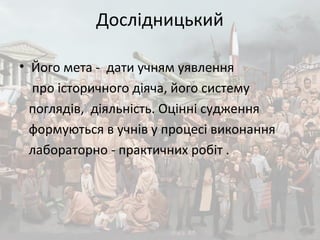 Дослідницький
• Його мета - дати учням уявлення
про історичного діяча, його систему
поглядів, діяльність. Оцінні судження
формуються в учнів у процесі виконання
лабораторно - практичних робіт .
 