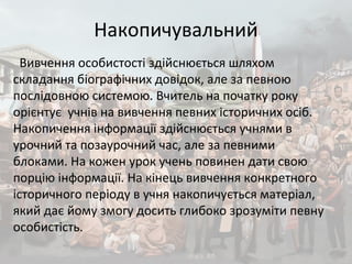 Накопичувальний
Вивчення особистості здійснюється шляхом
складання біографічних довідок, але за певною
послідовною системою. Вчитель на початку року
орієнтує учнів на вивчення певних історичних осіб.
Накопичення інформації здійснюється учнями в
урочний та позаурочний час, але за певними
блоками. На кожен урок учень повинен дати свою
порцію інформації. На кінець вивчення конкретного
історичного періоду в учня накопичується матеріал,
який дає йому змогу досить глибоко зрозуміти певну
особистість.
 