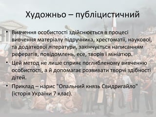 Художньо – публіцистичний
• Вивчення особистості здійснюється в процесі
вивчення матеріалу підручника, хрестоматії, наукової,
та додаткової літератури, закінчується написанням
рефератів, повідомлень, есе, творів і мініатюр.
• Цей метод не лише сприяє поглибленому вивченню
особистості, а й допомагає розвивати творчі здібності
дітей.
• Приклад – нарис "Опальний князь Свидригайло"
(історія України 7 клас).
 