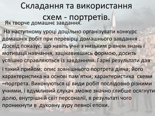Складання та використання
схем - портретів.
Як творче домашнє завдання.
На наступному уроці доцільно організувати конкурс
домашніх робіт при перевірці домашнього завдання .
Досвід показує, що навіть учні з низьким рівнем знань і
мотивації навчання, зацікавившись формою, досить
успішно справляються із завданням. Гарні результати дав
і такий прийом: опис зовнішнього портрета діяча; його
характеристика на основі пам’ятки; характеристика схеми
–портрета. Виконуються ці види робіт послідовно різними
учнями, і вдумливий слухач зможе значно глибше осягнути
долю, внутрішній світ персоналії, в результаті чого
проникнути в духовну ауру певної епохи.
 