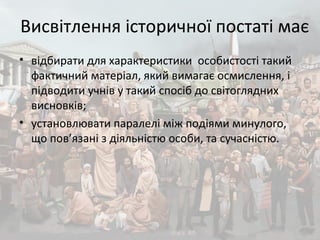 Висвітлення історичної постаті має
• відбирати для характеристики особистості такий
фактичний матеріал, який вимагає осмислення, і
підводити учнів у такий спосіб до світоглядних
висновків;
• установлювати паралелі між подіями минулого,
що пов’язані з діяльністю особи, та сучасністю.
 