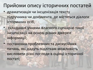 Прийоми опису історичних постатей
• драматизація чи інсценізація тексту
підручника чи документа, де містяться діалоги
історичних осіб,
• складання учнями власного сценарію такої
інсценізації на основі різних джерел
інформації;
• постановка проблемних та дискусійних
питань, які дадуть підліткам можливість
висловити різні погляди в оцінці історичної
постаті;
 