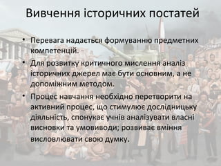 Вивчення історичних постатей
• Перевага надається формуванню предметних
компетенцій.
• Для розвитку критичного мислення аналіз
історичних джерел має бути основним, а не
допоміжним методом.
• Процес навчання необхідно перетворити на
активний процес, що стимулює дослідницьку
діяльність, спонукає учнів аналізувати власні
висновки та умовиводи; розвиває вміння
висловлювати свою думку.
 
