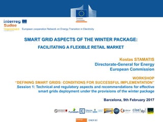 Energy
ENER B3Energy
SMART GRID ASPECTS OF THE WINTER PACKAGE:
FACILITATING A FLEXIBLE RETAIL MARKET
Kostas STAMATIS
Directorate-General for Energy
European Commission
WORKSHOP
“DEFINING SMART GRIDS: CONDITIONS FOR SUCCESSFUL IMPLEMENTATION”
Session 1: Technical and regulatory aspects and recommendations for effective
smart grids deployment under the provisions of the winter package
Barcelona, 9th February 2017
European cooperation Network on Energy Transition in Electricity
 
