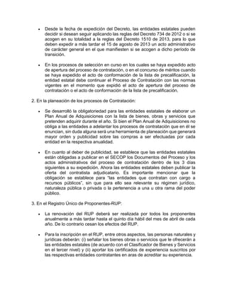  Desde la fecha de expedición del Decreto, las entidades estatales pueden
decidir si desean seguir aplicando las reglas del Decreto 734 de 2012 o si se
acogen en su totalidad a la reglas del Decreto 1510 de 2013, para lo que
deben expedir a más tardar el 15 de agosto de 2013 un acto administrativo
de carácter general en el que manifiesten si se acogen a dicho período de
transición.
 En los procesos de selección en curso en los cuales se haya expedido acto
de apertura del proceso de contratación, o en el concurso de méritos cuando
se haya expedido el acto de conformación de la lista de precalificación, la
entidad estatal debe continuar el Proceso de Contratación con las normas
vigentes en el momento que expidió el acto de apertura del proceso de
contratación o el acto de conformación de la lista de precalificación.
2. En la planeación de los procesos de Contratación:
 Se desarrolló la obligatoriedad para las entidades estatales de elaborar un
Plan Anual de Adquisiciones con la lista de bienes, obras y servicios que
pretenden adquirir durante el año. Si bien el Plan Anual de Adquisiciones no
obliga a las entidades a adelantar los procesos de contratación que en él se
enuncian, sin duda alguna será una herramienta de planeación que generará
mayor orden y publicidad sobre las compras a ser efectuadas por cada
entidad en la respectiva anualidad.
 En cuanto al deber de publicidad, se establece que las entidades estatales
están obligadas a publicar en el SECOP los Documentos del Proceso y los
actos administrativos del proceso de contratación dentro de los 3 días
siguientes a su expedición. Ahora las entidades estatales deben publicar la
oferta del contratista adjudicatario. Es importante mencionar que la
obligación se establece para “las entidades que contratan con cargo a
recursos públicos”, sin que para ello sea relevante su régimen jurídico,
naturaleza pública o privada o la pertenencia a una u otra rama del poder
público.
3. En el Registro Único de Proponentes-RUP:
 La renovación del RUP deberá ser realizada por todos los proponentes
anualmente a más tardar hasta el quinto día hábil del mes de abril de cada
año. De lo contrario cesan los efectos del RUP.
 Para la inscripción en el RUP, entre otros aspectos, las personas naturales y
jurídicas deberán: (i) señalar los bienes obras o servicios que le ofrecerán a
las entidades estatales (de acuerdo con el Clasificador de Bienes y Servicios
en el tercer nivel) y (ii) aportar los certificados de experiencia suscritos por
las respectivas entidades contratantes en aras de acreditar su experiencia.
 